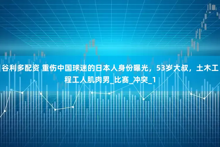 谷利多配资 重伤中国球迷的日本人身份曝光，53岁大叔，土木工程工人肌肉男_比赛_冲突_1