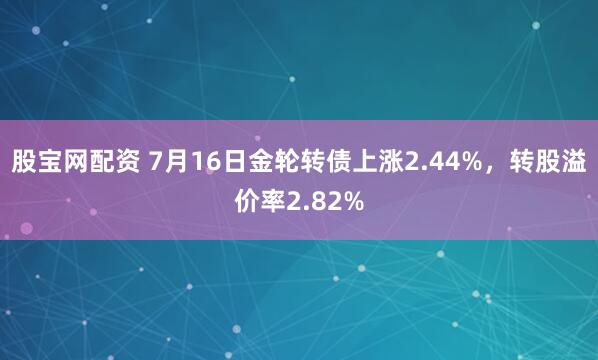 股宝网配资 7月16日金轮转债上涨2.44%,转股溢价率2.82%
