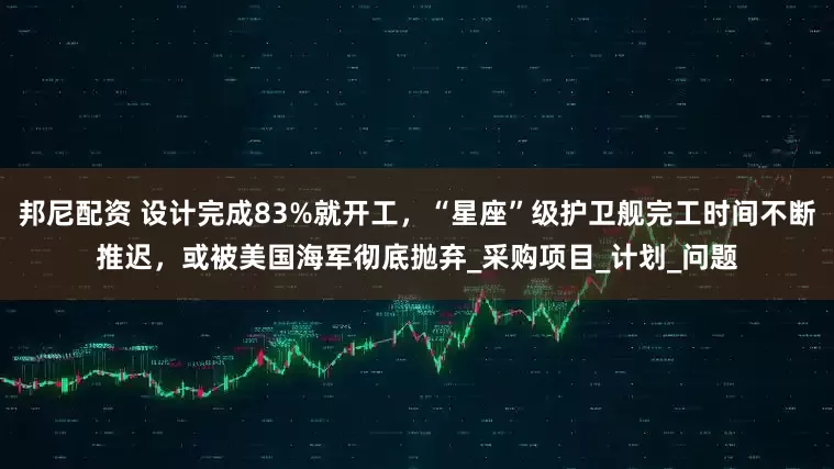 邦尼配资 设计完成83%就开工,“星座”级护卫舰完工时间不断推迟,或被美国海军彻底抛弃_采购项目_计划_问题