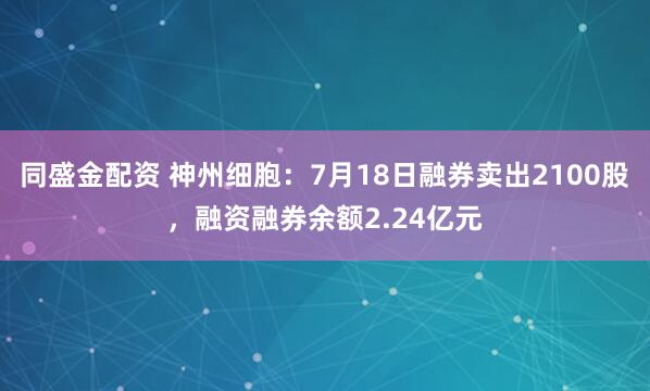 同盛金配资 神州细胞：7月18日融券卖出2100股，融资融券余额2.24亿元