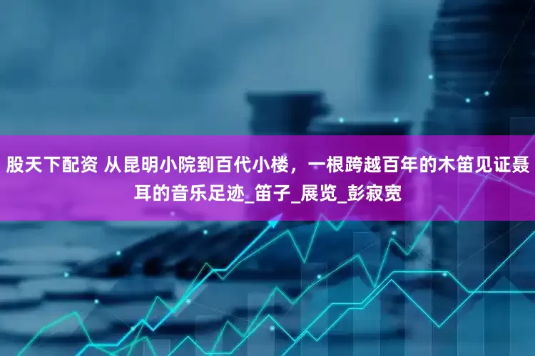 股天下配资 从昆明小院到百代小楼，一根跨越百年的木笛见证聂耳的音乐足迹_笛子_展览_彭寂宽