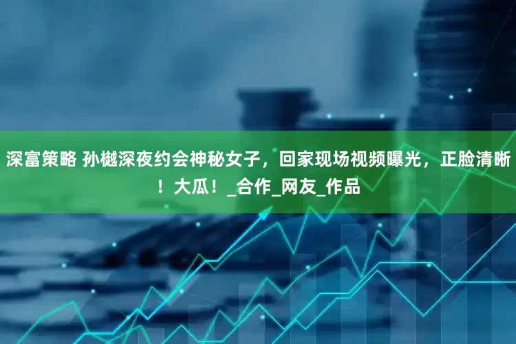 深富策略 孙樾深夜约会神秘女子，回家现场视频曝光，正脸清晰！大瓜！_合作_网友_作品