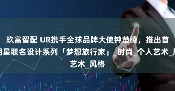 玖富智配 UR携手全球品牌大使钟楚曦，推出首个明星联名设计系列「梦想旅行家」_时尚_个人艺术_风格