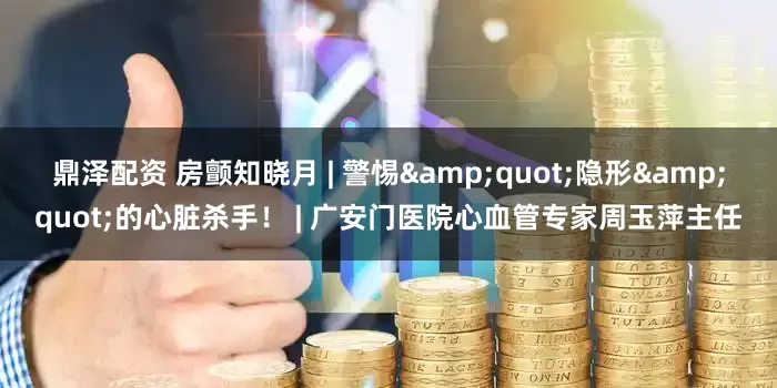 鼎泽配资 房颤知晓月 | 警惕"隐形"的心脏杀手！ | 广安门医院心血管专家周玉萍主任