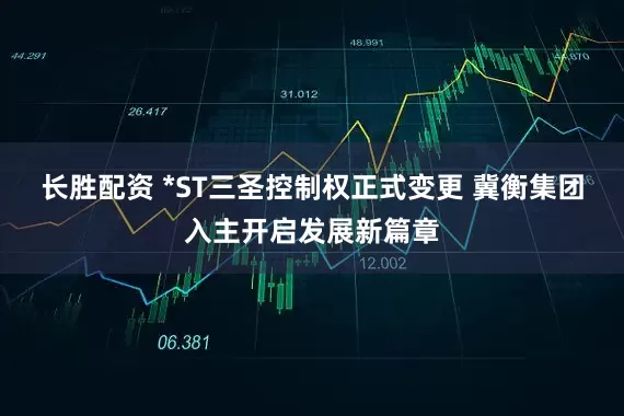 长胜配资 *ST三圣控制权正式变更 冀衡集团入主开启发展新篇章
