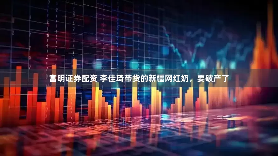 富明证券配资 李佳琦带货的新疆网红奶，要破产了