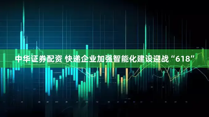 中华证券配资 快递企业加强智能化建设迎战“618”